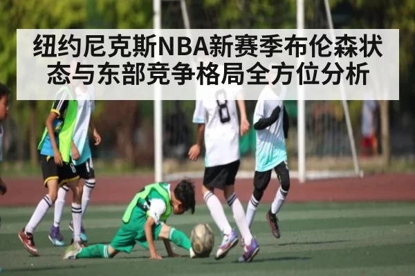 纽约尼克斯NBA新赛季布伦森状态与东部竞争格局全方位分析
